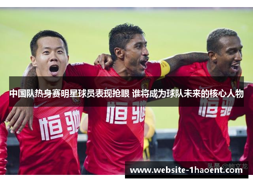中国队热身赛明星球员表现抢眼 谁将成为球队未来的核心人物
