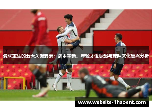 曼联重生的五大关键要素：战术革新、年轻才俊崛起与球队文化复兴分析