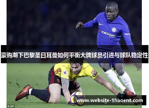 豪购潮下巴黎圣日耳曼如何平衡大牌球员引进与球队稳定性