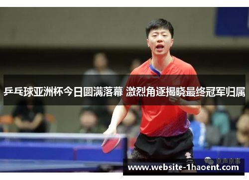 乒乓球亚洲杯今日圆满落幕 激烈角逐揭晓最终冠军归属