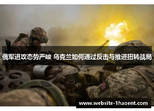 俄军进攻态势严峻 乌克兰如何通过反击与推进扭转战局