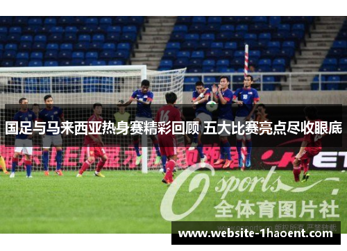 国足与马来西亚热身赛精彩回顾 五大比赛亮点尽收眼底