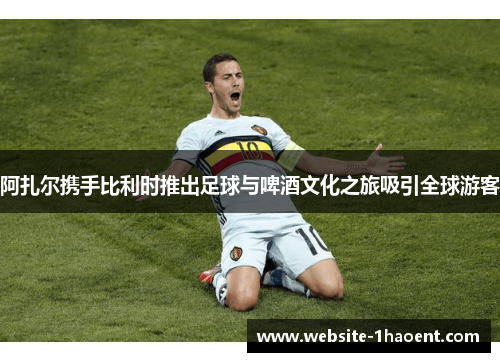 阿扎尔携手比利时推出足球与啤酒文化之旅吸引全球游客