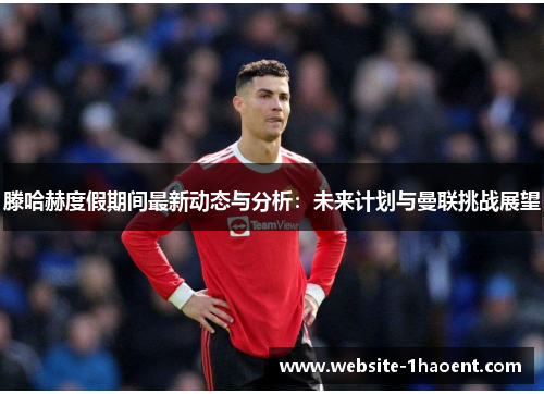 滕哈赫度假期间最新动态与分析:未来计划与曼联挑战展望 滕哈赫度假期间最新动态与分析:未来计划与曼联挑战展望