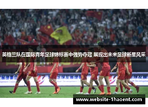 英格兰队在国际青年足球锦标赛中强势夺冠 展现出未来足球新星风采