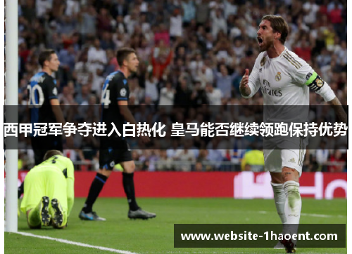 西甲冠军争夺进入白热化 皇马能否继续领跑保持优势