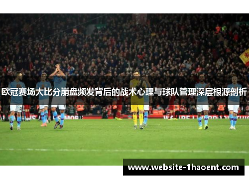 欧冠赛场大比分崩盘频发背后的战术心理与球队管理深层根源剖析