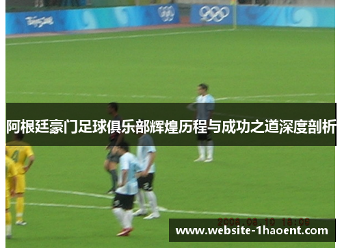 阿根廷豪门足球俱乐部辉煌历程与成功之道深度剖析
