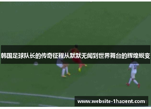 韩国足球队长的传奇征程从默默无闻到世界舞台的辉煌蜕变