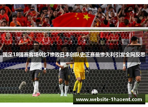 国足18强赛客场0比7惨败日本创队史正赛最惨失利引发全网反思